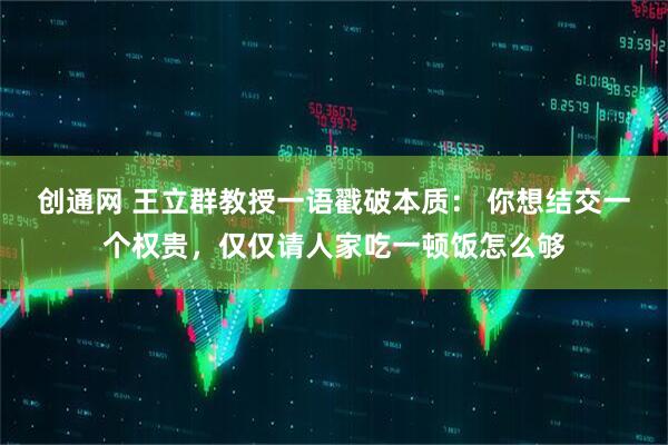 创通网 王立群教授一语戳破本质： 你想结交一个权贵，仅仅请人家吃一顿饭怎么够