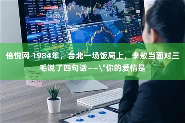 倍悦网 1984年，台北一场饭局上，李敖当面对三毛说了四句话——＂你的爱情是