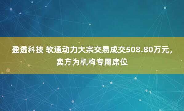 盈透科技 软通动力大宗交易成交508.80万元，卖方为机构专用席位