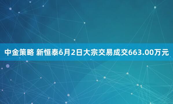 中金策略 新恒泰6月2日大宗交易成交663.00万元