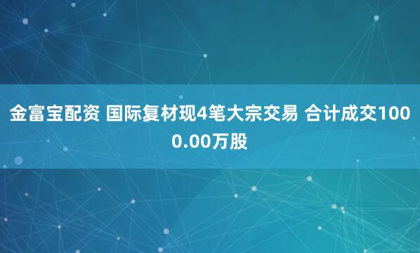 金富宝配资 国际复材现4笔大宗交易 合计成交1000.00万股