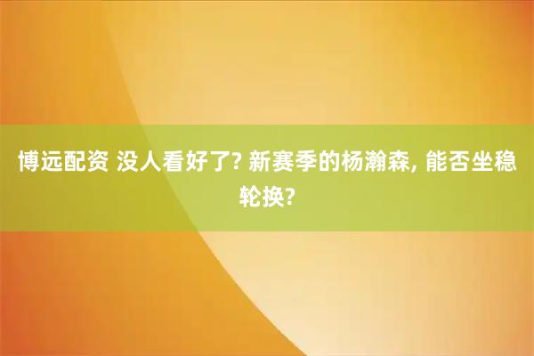 博远配资 没人看好了? 新赛季的杨瀚森, 能否坐稳轮换?