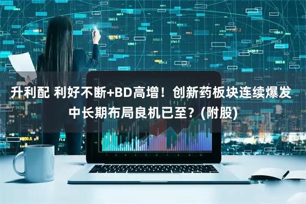 升利配 利好不断+BD高增！创新药板块连续爆发 中长期布局良机已至？(附股)