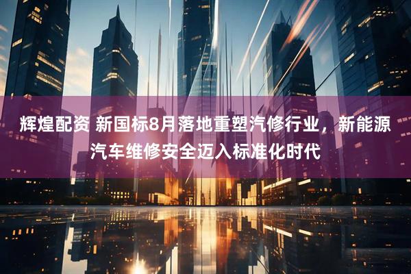 辉煌配资 新国标8月落地重塑汽修行业，新能源汽车维修安全迈入标准化时代