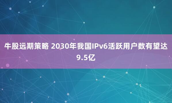 牛股远期策略 2030年我国IPv6活跃用户数有望达9.5亿