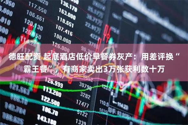 德旺配资 起底酒店低价早餐券灰产：用差评换“霸王餐”，有商家卖出3万张获利数十万