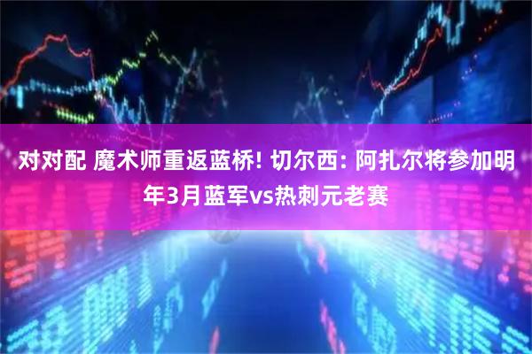 对对配 魔术师重返蓝桥! 切尔西: 阿扎尔将参加明年3月蓝军vs热刺元老赛
