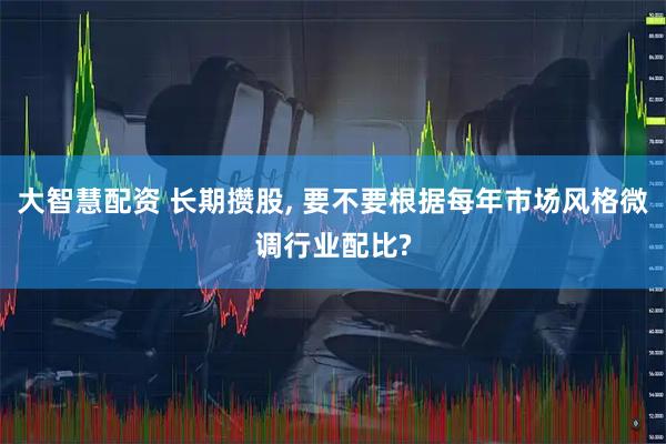 大智慧配资 长期攒股, 要不要根据每年市场风格微调行业配比?